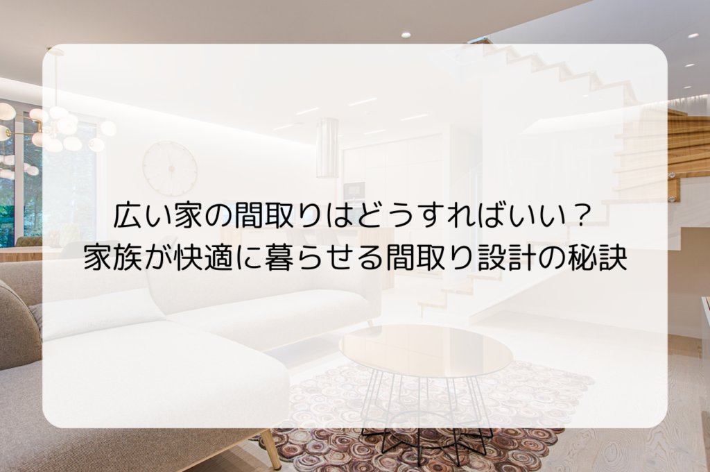 広い家の間取りはどうすればいい？家族が快適に暮らせる間取り設計の秘訣